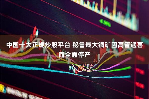 中国十大正规炒股平台 秘鲁最大铜矿因高管遇害而全面停产