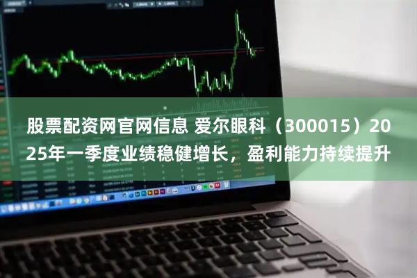 股票配资网官网信息 爱尔眼科（300015）2025年一季度业绩稳健增长，盈利能力持续提升