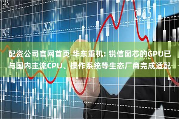 配资公司官网首页 华东重机: 锐信图芯的GPU已与国内主流CPU、操作系统等生态厂商完成适配
