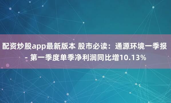 配资炒股app最新版本 股市必读：通源环境一季报 - 第一季度单季净利润同比增10.13%
