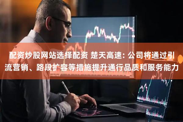 配资炒股网站选择配资 楚天高速: 公司将通过引流营销、路段扩容等措施提升通行品质和服务能力