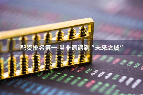 配资排名第一 当非遗遇到“未来之城”