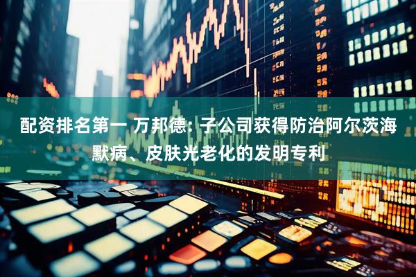 配资排名第一 万邦德: 子公司获得防治阿尔茨海默病、皮肤光老化的发明专利