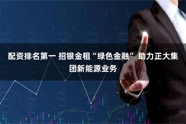 配资排名第一 招银金租“绿色金融” 助力正大集团新能源业务