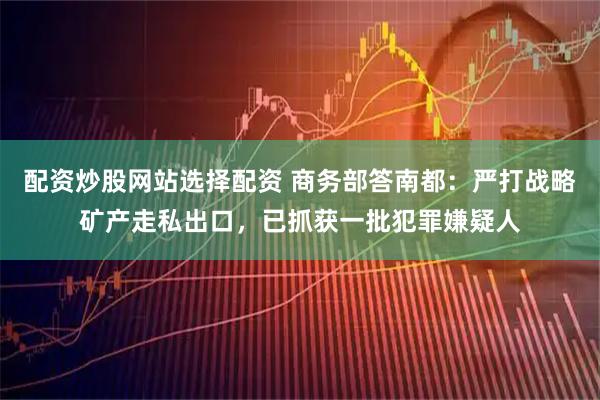 配资炒股网站选择配资 商务部答南都：严打战略矿产走私出口，已抓获一批犯罪嫌疑人