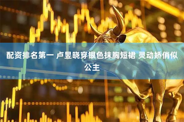 配资排名第一 卢昱晓穿银色抹胸短裙 灵动娇俏似公主