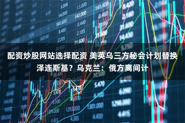 配资炒股网站选择配资 美英乌三方秘会计划替换泽连斯基？乌克兰：俄方离间计