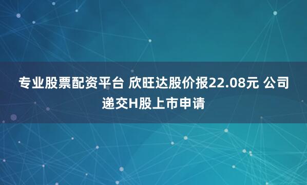 专业股票配资平台 欣旺达股价报22.08元 公司递交H股上市申请