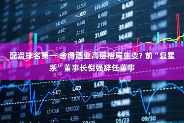 配资排名第一 舍得酒业高层格局生变? 前“复星系”董事长倪强辞任董事