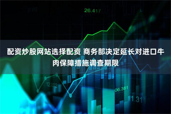 配资炒股网站选择配资 商务部决定延长对进口牛肉保障措施调查期限