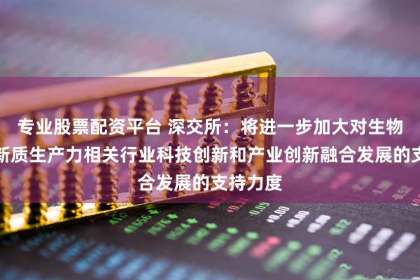 专业股票配资平台 深交所：将进一步加大对生物医药等新质生产力相关行业科技创新和产业创新融合发展的支持力度