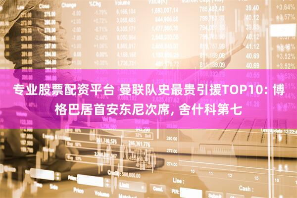 专业股票配资平台 曼联队史最贵引援TOP10: 博格巴居首安东尼次席, 舍什科第七