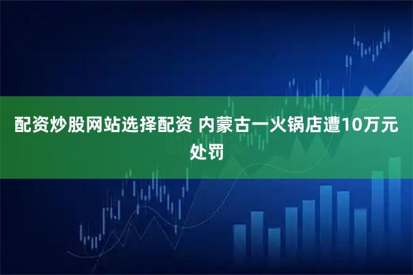 配资炒股网站选择配资 内蒙古一火锅店遭10万元处罚
