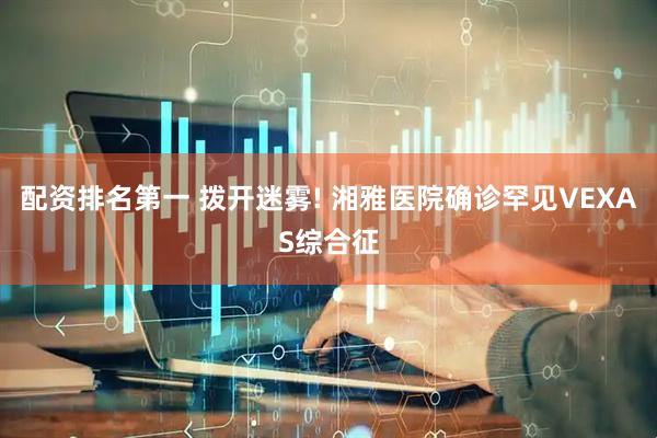 配资排名第一 拨开迷雾! 湘雅医院确诊罕见VEXAS综合征