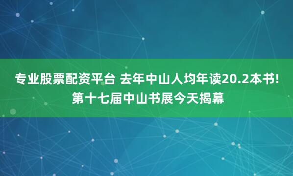 专业股票配资平台 去年中山人均年读20.2本书! 第十七届中山书展今天揭幕