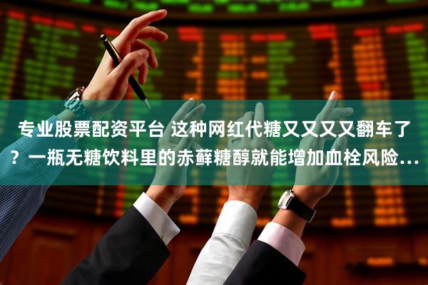 专业股票配资平台 这种网红代糖又又又又翻车了？一瓶无糖饮料里的赤藓糖醇就能增加血栓风险…