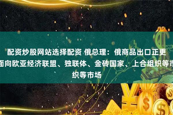 配资炒股网站选择配资 俄总理：俄商品出口正更多面向欧亚经济联盟、独联体、金砖国家、上合组织等市场